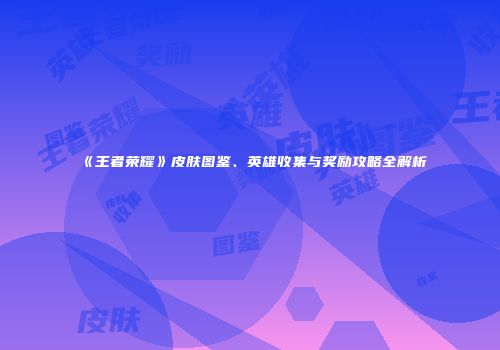 《王者荣耀》皮肤图鉴、英雄收集与奖励攻略全解析