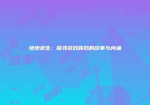 绝地求生：探寻游戏背后的故事与内涵