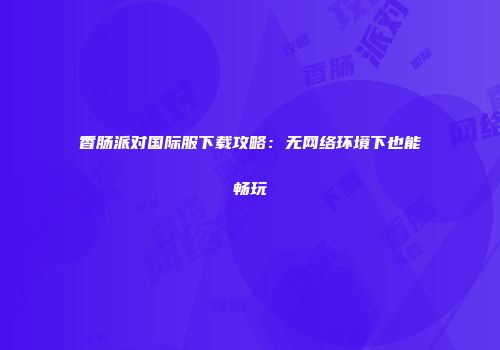 香肠派对国际服下载攻略：无网络环境下也能畅玩