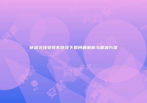 穿越火线安装失败及下载问题解析与解决方案