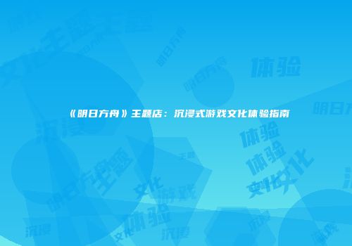 《明日方舟》主题店：沉浸式游戏文化体验指南