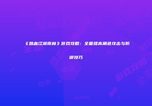 《热血江湖南林》游戏攻略：全面提高角色攻击与防御技巧