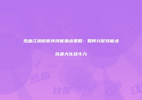 热血江湖枪客转技能加点策略：如何分配技能点以最大化战斗力