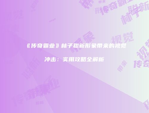 《传奇霸业》林子聪新形象带来的视觉冲击：实用攻略全解析