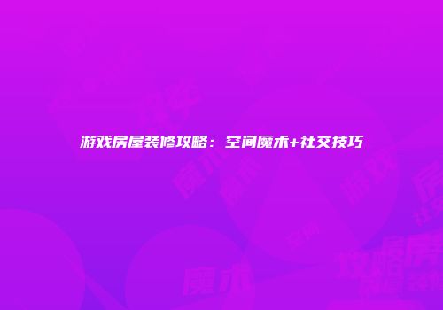 游戏房屋装修攻略：空间魔术+社交技巧