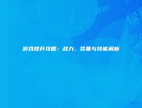 游戏提升攻略：战力、装备与技能解析