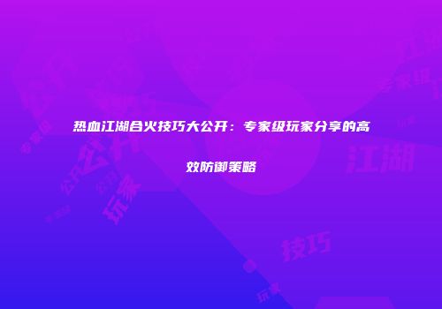 热血江湖合火技巧大公开：专家级玩家分享的高效防御策略