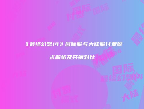 《最终幻想14》国际服与大陆服付费模式解析及开销对比
