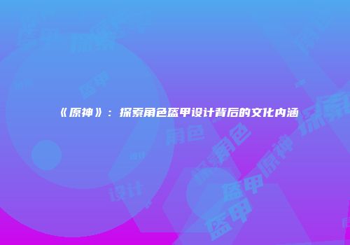 《原神》：探索角色盔甲设计背后的文化内涵