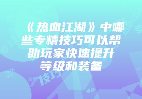《热血江湖》中哪些专精技巧可以帮助玩家快速提升等级和装备