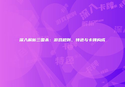 深入解析三国杀：游戏规则、特色与卡牌构成