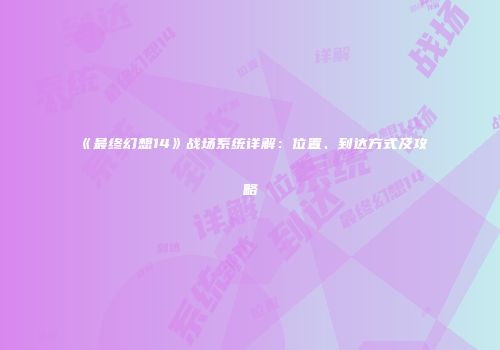 《最终幻想14》战场系统详解：位置、到达方式及攻略