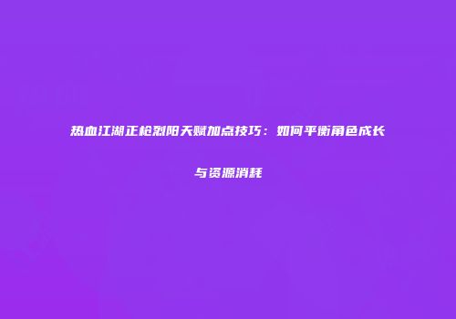 热血江湖正枪烈阳天赋加点技巧：如何平衡角色成长与资源消耗