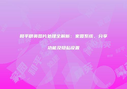 和平精英图片处理全解析：家园系统、分享功能及隐私设置