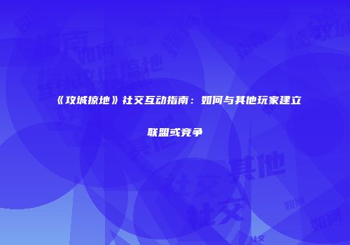 《攻城掠地》社交互动指南：如何与其他玩家建立联盟或竞争
