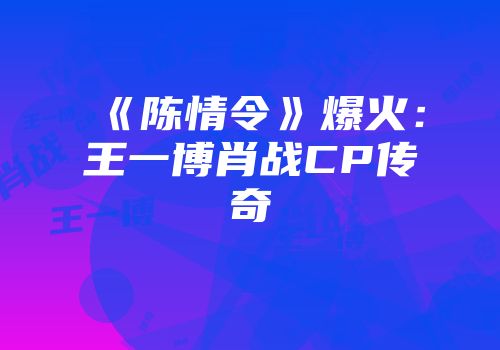 《陈情令》爆火：王一博肖战CP传奇