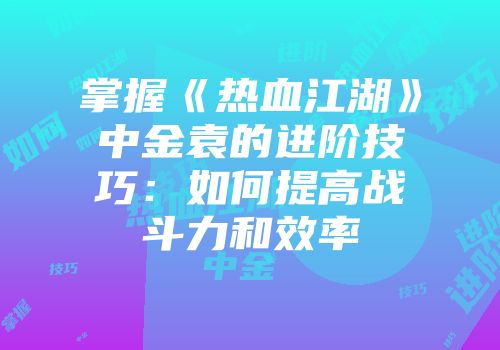 掌握《热血江湖》中金袁的进阶技巧：如何提高战斗力和效率