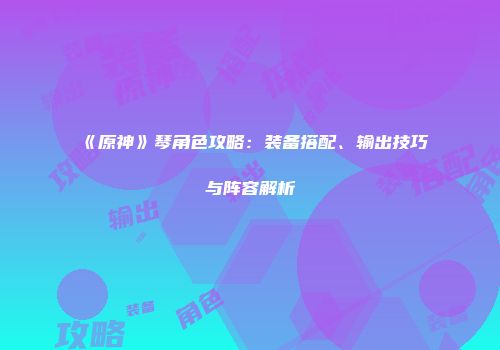 《原神》琴角色攻略：装备搭配、输出技巧与阵容解析