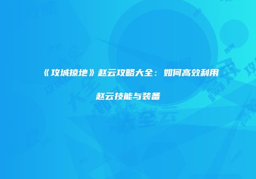 《攻城掠地》赵云攻略大全：如何高效利用赵云技能与装备