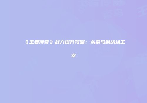 《王者传奇》战力提升攻略：从菜鸟到战场主宰