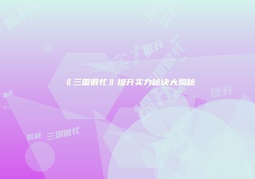 《三国很忙》提升实力秘诀大揭秘