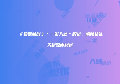 《碧蓝航线》＂一发入魂＂解析：舰娘技能天赋深度剖析