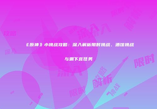 《原神》小挑战攻略：深入解析限时挑战、酒馆挑战与渊下宫任务