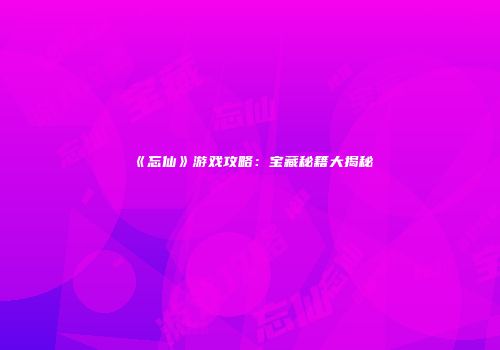 《忘仙》游戏攻略：宝藏秘籍大揭秘