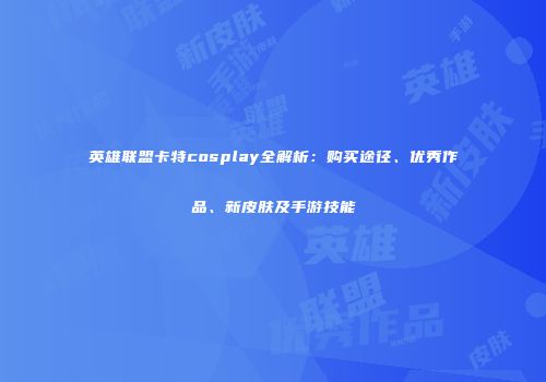英雄联盟卡特cosplay全解析：购买途径、优秀作品、新皮肤及手游技能