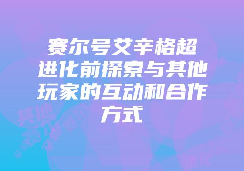 赛尔号艾辛格超进化前探索与其他玩家的互动和合作方式