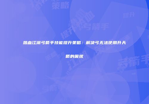 热血江湖弓箭手技能提升策略：解决弓无法使用升天箭的困扰