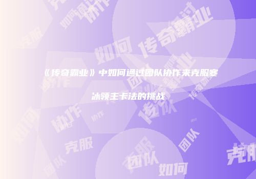 《传奇霸业》中如何通过团队协作来克服寒冰领主卡法的挑战