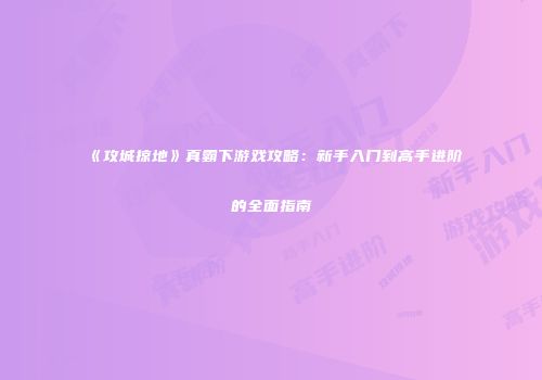 《攻城掠地》真霸下游戏攻略：新手入门到高手进阶的全面指南