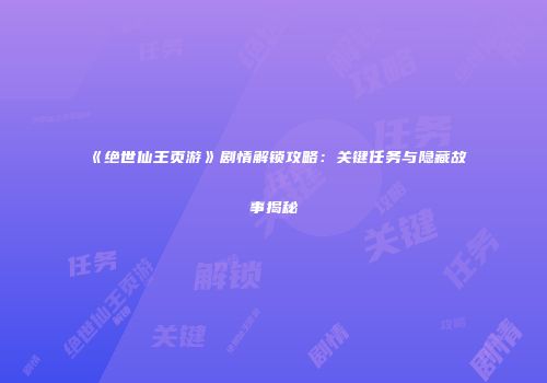 《绝世仙王页游》剧情解锁攻略：关键任务与隐藏故事揭秘