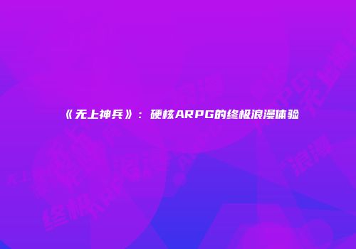 《无上神兵》：硬核ARPG的终极浪漫体验