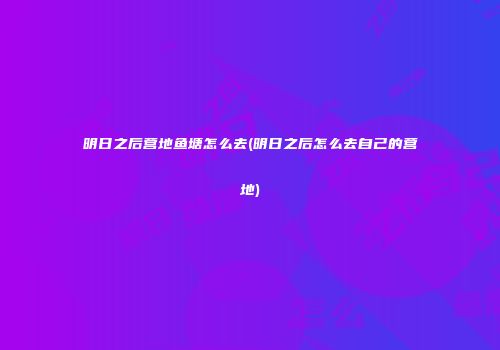 明日之后营地鱼塘怎么去(明日之后怎么去自己的营地)