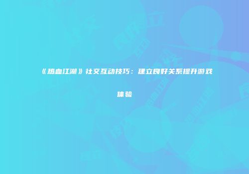 《热血江湖》社交互动技巧：建立良好关系提升游戏体验