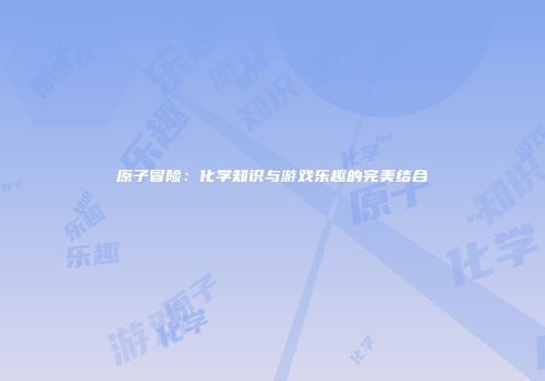 原子冒险：化学知识与游戏乐趣的完美结合
