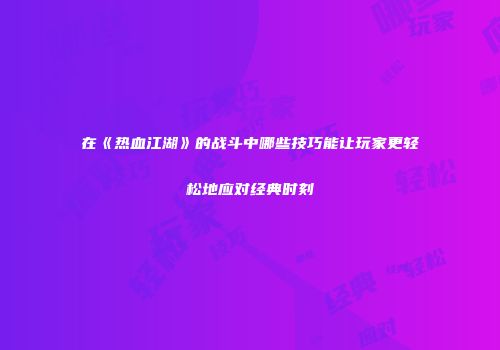 在《热血江湖》的战斗中哪些技巧能让玩家更轻松地应对经典时刻