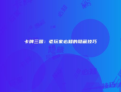 卡牌三国：老玩家必知的隐藏技巧