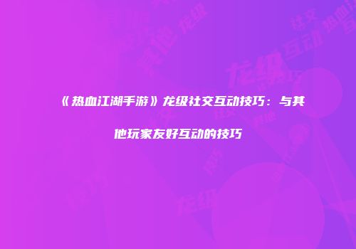 《热血江湖手游》龙级社交互动技巧:与其他玩家友好互动的技巧