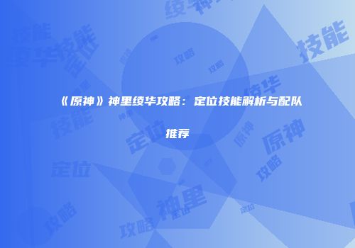 《原神》神里绫华攻略：定位技能解析与配队推荐