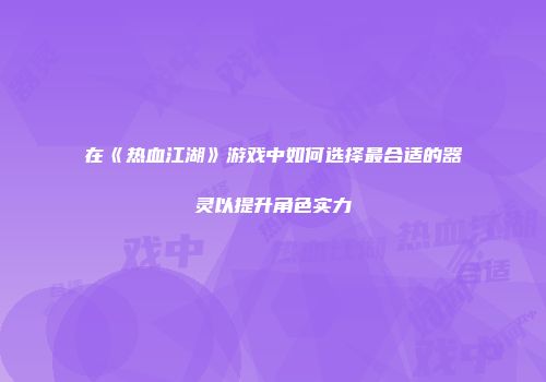 在《热血江湖》游戏中如何选择最合适的器灵以提升角色实力