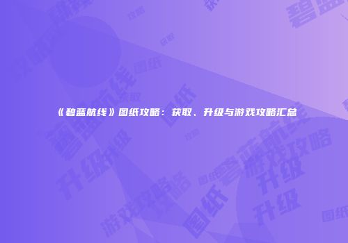 《碧蓝航线》图纸攻略：获取、升级与游戏攻略汇总