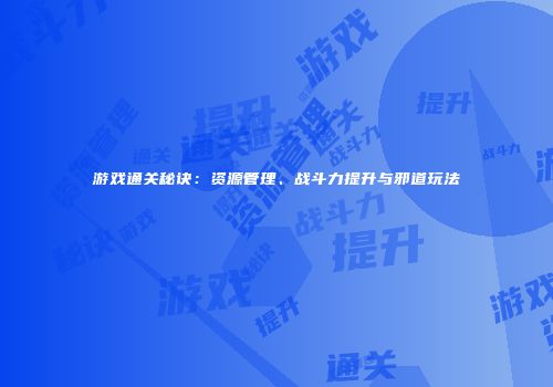 游戏通关秘诀：资源管理、战斗力提升与邪道玩法