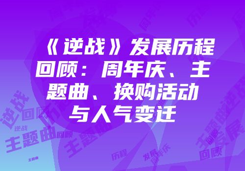 《逆战》发展历程回顾：周年庆、主题曲、换购活动与人气变迁