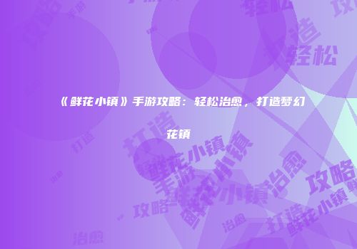《鲜花小镇》手游攻略：轻松治愈，打造梦幻花镇