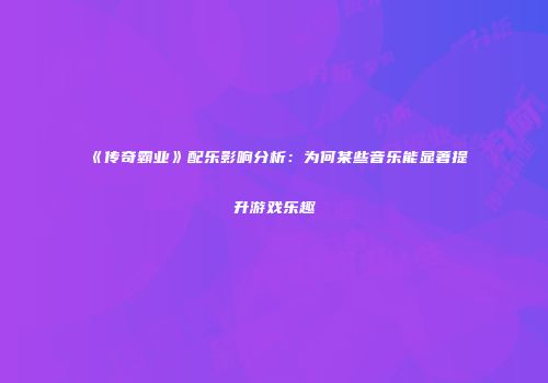 《传奇霸业》配乐影响分析：为何某些音乐能显著提升游戏乐趣