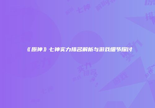 《原神》七神实力排名解析与游戏细节探讨