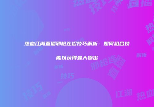热血江湖直播邪枪连招技巧解析：如何组合技能以获得最大输出